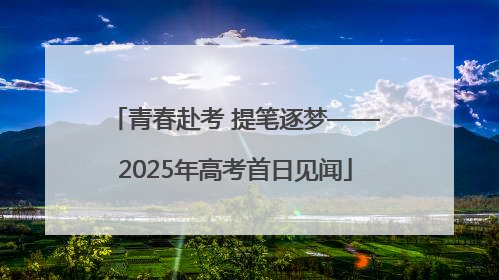 青春赴考 提笔逐梦——2025年高考首日见闻
