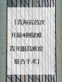 青海省首次开展4例疑难青光眼高难度联合手术