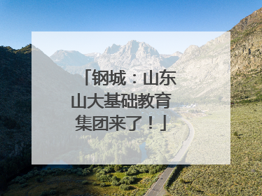 钢城：山东山大基础教育集团来了！