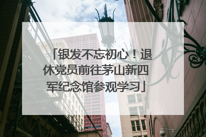 银发不忘初心！退休党员前往茅山新四军纪念馆参观学习