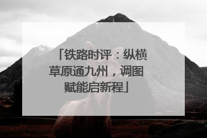 铁路时评：纵横草原通九州，调图赋能启新程