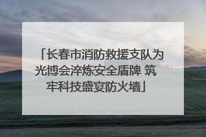 长春市消防救援支队为光博会淬炼安全盾牌 筑牢科技盛宴防火墙