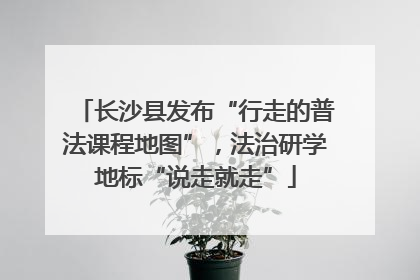 长沙县发布“行走的普法课程地图”，法治研学地标“说走就走”