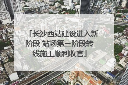 长沙西站建设进入新阶段 站场第三阶段转线施工顺利收官