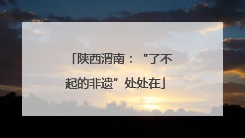 陕西渭南：“了不起的非遗”处处在