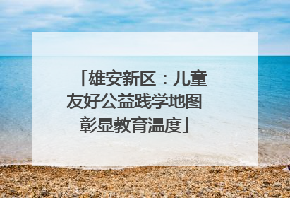 雄安新区：儿童友好公益践学地图彰显教育温度