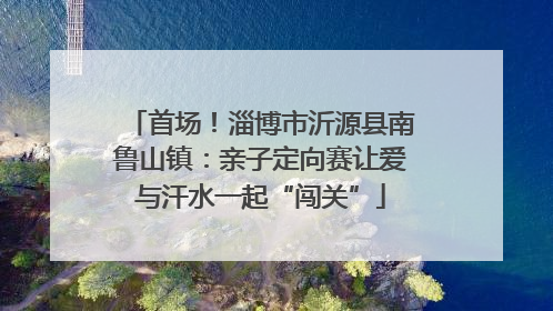首场！淄博市沂源县南鲁山镇：亲子定向赛让爱与汗水一起“闯关”