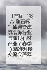 首届“炎帝·随石杯”盛典暨建筑装饰行业与随县石材产业（春季）精准对接交流会落幕