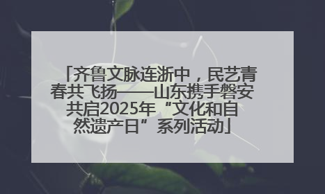 齐鲁文脉连浙中，民艺青春共飞扬——山东携手磐安共启2025年“文化和自然遗产日”系列活动