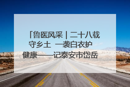 鲁医风采｜二十八载守乡土  一袭白衣护健康——记泰安市岱岳区满庄镇卫生院院长、主任医师张宝喜