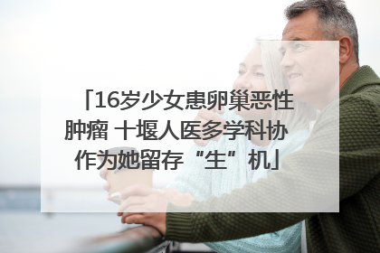 16岁少女患卵巢恶性肿瘤 十堰人医多学科协作为她留存“生”机