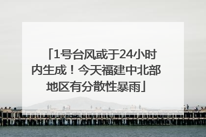 1号台风或于24小时内生成！今天福建中北部地区有分散性暴雨