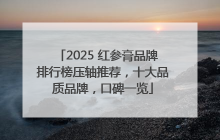 2025 红参膏品牌排行榜压轴推荐，十大品质品牌，口碑一览