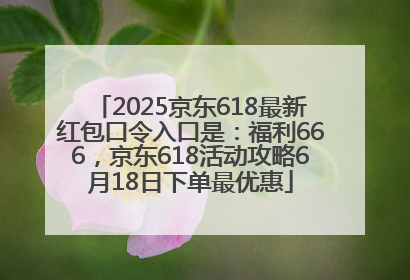 2025京东618最新红包口令入口是：福利666，京东618活动攻略6月18日下单最优惠