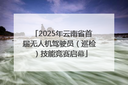 2025年云南省首届无人机驾驶员（巡检）技能竞赛启幕