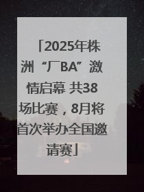 2025年株洲“厂BA”激情启幕 共38场比赛，8月将首次举办全国邀请赛