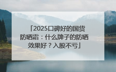 2025口碑好的国货防晒霜：什么牌子的防晒效果好？入股不亏