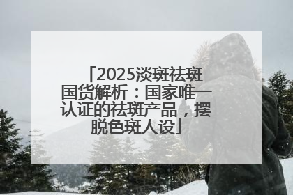 2025淡斑祛斑国货解析：国家唯一认证的祛斑产品，摆脱色斑人设