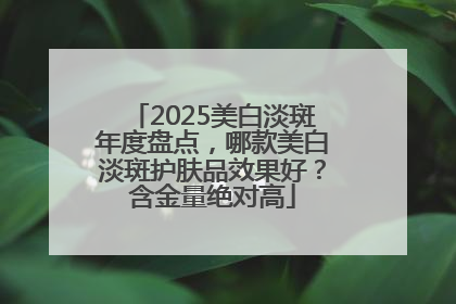 2025美白淡斑年度盘点，哪款美白淡斑护肤品效果好？含金量绝对高
