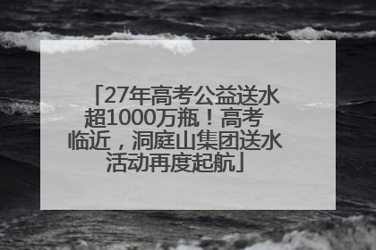 27年高考公益送水超1000万瓶！高考临近，洞庭山集团送水活动再度起航