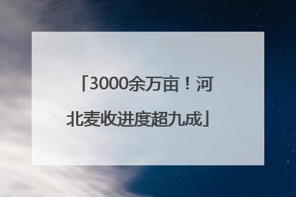 3000余万亩！河北麦收进度超九成