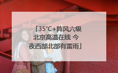 35℃+阵风六级 北京高温在线 今夜西部北部有雷雨