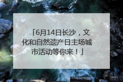 6月14日长沙，文化和自然遗产日主场城市活动等你来！