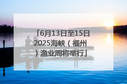 6月13日至15日 2025海峡（福州）渔业周将举行