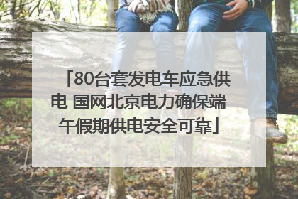 80台套发电车应急供电 国网北京电力确保端午假期供电安全可靠